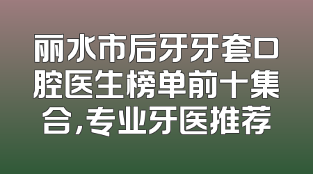 丽水市后牙牙套口腔医生榜单前十集合，专业牙医推荐