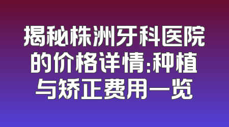 揭秘株洲牙科医院的价格详情：种植与矫正费用一览