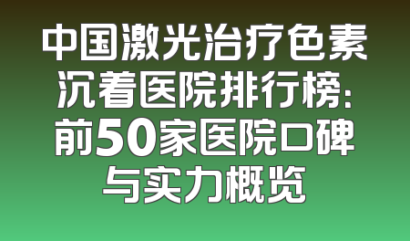 中国激光治疗色素沉着医院排行榜：前50家医院口碑与实力概览