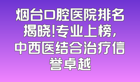 烟台口腔医院排名揭晓！专业上榜，中西医结合治疗信誉卓越