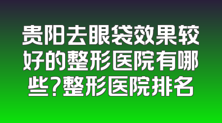 贵阳去眼袋效果较好的整形医院有哪些？整形医院排名