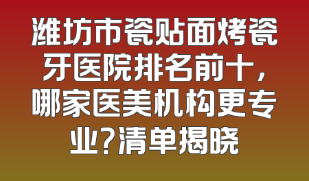 潍坊市瓷贴面烤瓷牙医院排名前十，哪家医美机构更专业？清单揭晓