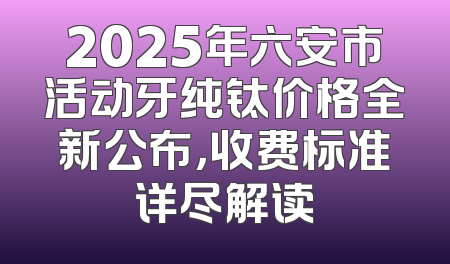 2025年六安市活动牙纯钛价格全新公布，收费标准详尽解读