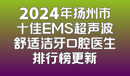 2024年扬州市十佳EMS超声波舒适洁牙口腔医生排行榜更新