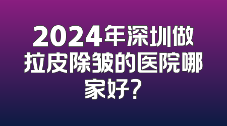 2024年深圳做拉皮除皱的医院哪家好？