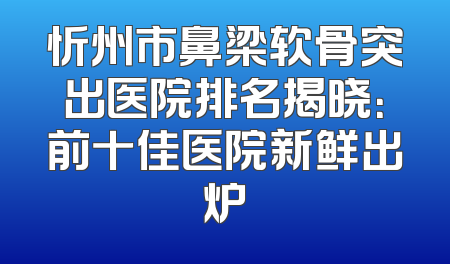 忻州市鼻梁软骨突出医院排名揭晓：前十佳医院新鲜出炉