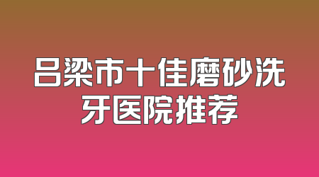 吕梁市十佳磨砂洗牙医院推荐
