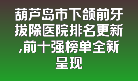 葫芦岛市下颌前牙拔除医院排名更新，前十强榜单全新呈现