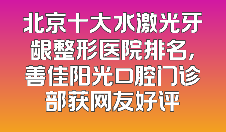 北京十大水激光牙龈整形医院排名，善佳阳光口腔门诊部获网友好评