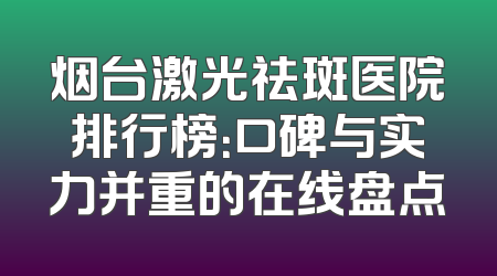 烟台激光祛斑医院排行榜：口碑与实力并重的在线盘点