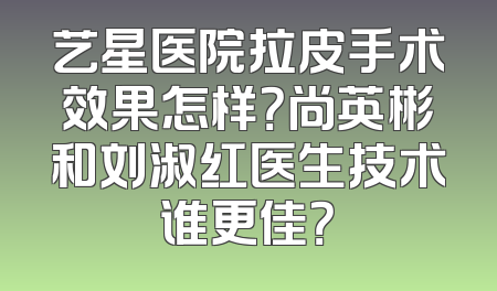 艺星医院拉皮手术效果怎样？尚英彬和刘淑红医生技术谁更佳？