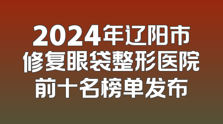 2024年辽阳市修复眼袋整形医院前十名榜单发布