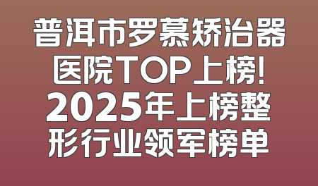 普洱市罗慕矫治器医院TOP上榜！2025年上榜整形行业领军榜单