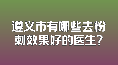 遵义市有哪些去粉刺效果好的医生？