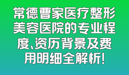 常德曹家医疗整形美容医院的专业程度、资历背景及费用明细全解析！