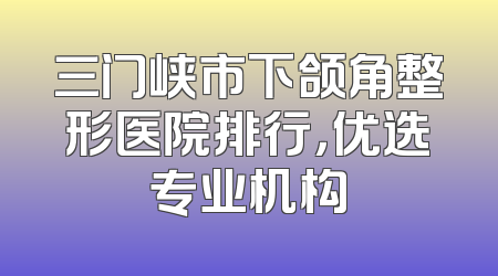 三门峡市下颌角整形医院排行，优选专业机构