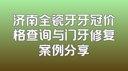 济南全瓷牙牙冠价格查询与门牙修复案例分享