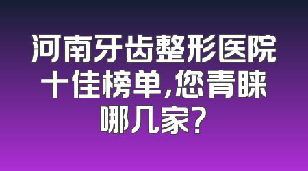 河南牙齿整形医院十佳榜单，您青睐哪几家？