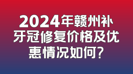 2024年赣州补牙冠修复价格及优惠情况如何？