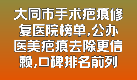 大同市手术疤痕修复医院榜单，公办医美疤痕去除更信赖，口碑排名前列