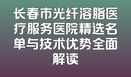 长春市光纤溶脂医疗服务医院精选名单与技术优势全面解读