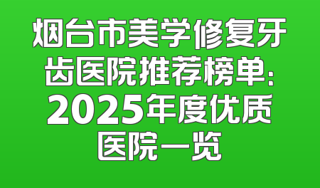烟台市美学修复牙齿医院推荐榜单：2025年度优质医院一览