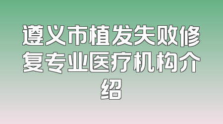 遵义市植发失败修复专业医疗机构介绍