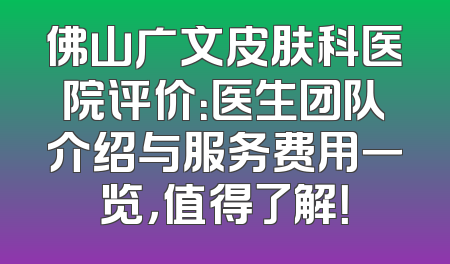 佛山广文皮肤科医院评价：医生团队介绍与服务费用一览，值得了解！