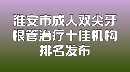 淮安市成人双尖牙根管治疗十佳机构排名发布