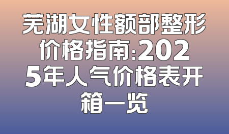 芜湖女性额部整形价格指南：2025年人气价格表开箱一览