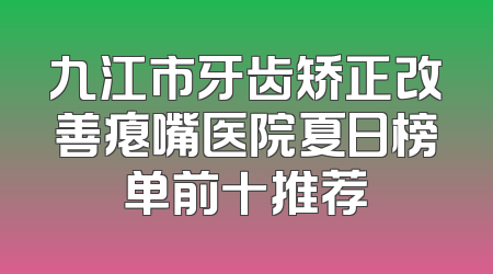 九江市牙齿矫正改善瘪嘴医院夏日榜单前十推荐