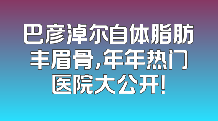 巴彦淖尔自体脂肪丰眉骨，年年热门医院大公开！