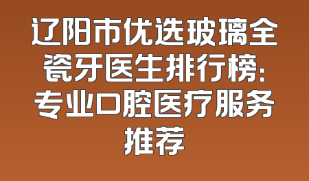 辽阳市优选玻璃全瓷牙医生排行榜：专业口腔医疗服务推荐
