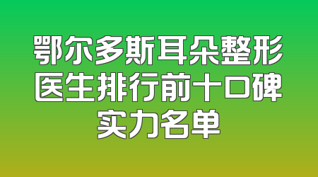 鄂尔多斯耳朵整形医生排行前十口碑实力名单