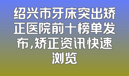 绍兴市牙床突出矫正医院前十榜单发布，矫正资讯快速浏览