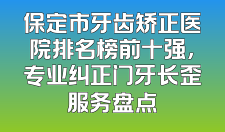 保定市牙齿矫正医院排名榜前十强，专业纠正门牙长歪服务盘点