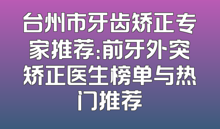 台州市牙齿矫正专家推荐：前牙外突矫正医生榜单与热门推荐
