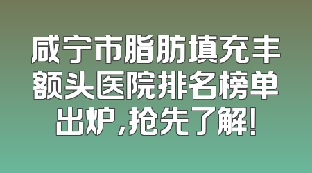 咸宁市脂肪填充丰额头医院排名榜单出炉，抢先了解！