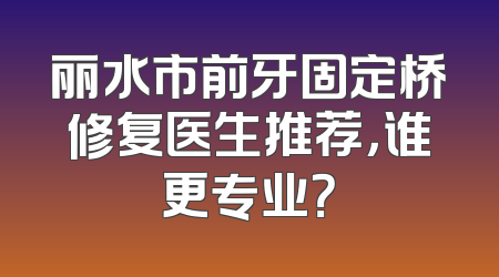 丽水市前牙固定桥修复医生推荐，谁更专业？