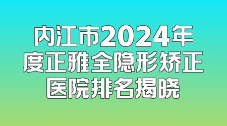 内江市2024年度正雅全隐形矫正医院排名揭晓