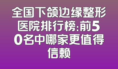 全国下颌边缘整形医院排行榜：前50名中哪家更值得信赖
