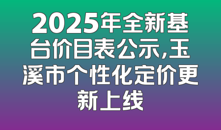 2025年全新基台价目表公示，玉溪市个性化定价更新上线