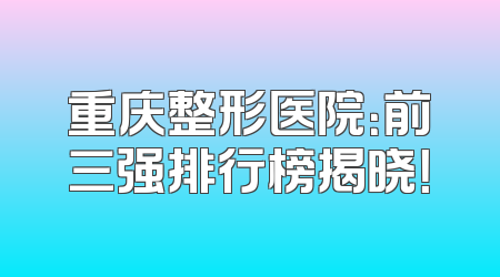 重庆整形医院：前三强排行榜揭晓！