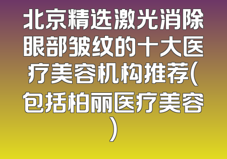 北京精选激光消除眼部皱纹的十大医疗美容机构推荐（包括柏丽医疗美容）