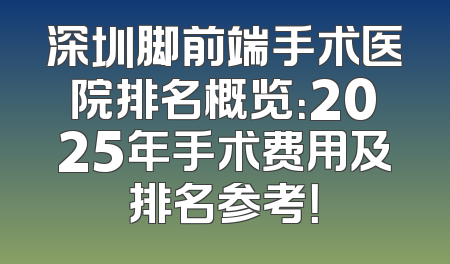 深圳脚前端手术医院排名概览：2025年手术费用及排名参考！