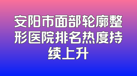 安阳市面部轮廓整形医院排名热度持续上升