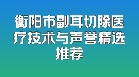 衡阳市副耳切除医疗技术与声誉精选推荐