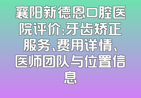 襄阳新德恩口腔医院评价：牙齿矫正服务、费用详情、医师团队与位置信息