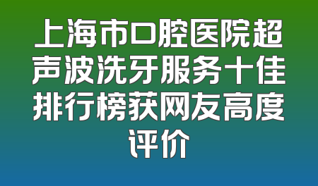 上海市口腔医院超声波洗牙服务十佳排行榜获网友高度评价