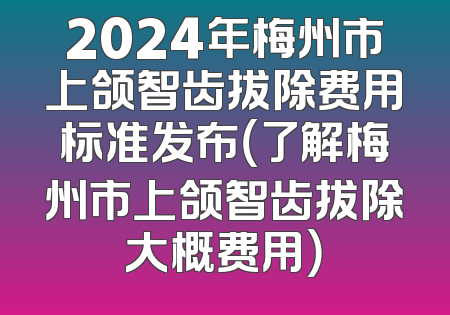 2024年梅州市上颌智齿拔除费用标准发布（了解梅州市上颌智齿拔除大概费用）